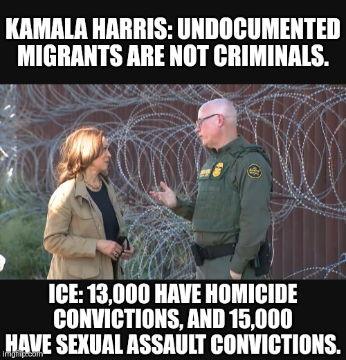 Well this Harris statement didn't age well. | KAMALA HARRIS: UNDOCUMENTED MIGRANTS ARE NOT CRIMINALS. ICE: 13,000 HAVE HOMICIDE CONVICTIONS, AND 15,000 HAVE SEXUAL ASSAULT CONVICTIONS. | image tagged in memes,politics,democrats,republicans,kamala harris,trump | made w/ Imgflip meme maker