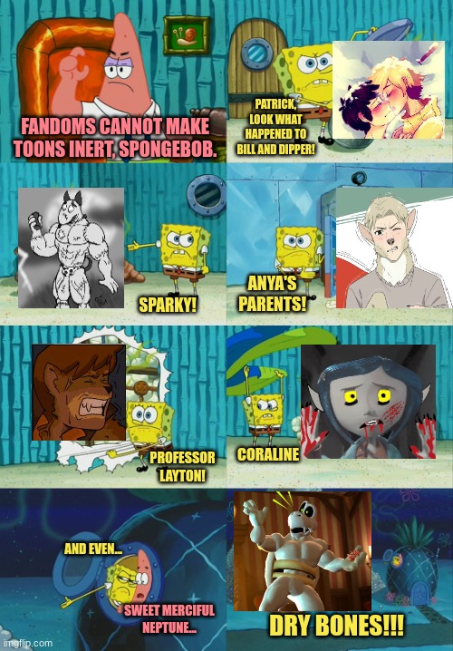 Most Fandoms Will Soil Anything They Touch, But Not All Of Them. | PATRICK, LOOK WHAT HAPPENED TO BILL AND DIPPER! FANDOMS CANNOT MAKE TOONS INERT, SPONGEBOB. ANYA'S PARENTS! SPARKY! PROFESSOR LAYTON! CORALINE; AND EVEN... SWEET MERCIFUL NEPTUNE... DRY BONES!!! | image tagged in spongebob diapers meme | made w/ Imgflip meme maker