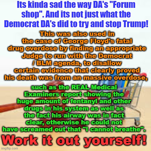 The US is becoming more like China, Russia / KGB and North Korea every day. | Its kinda sad the way DA's "Forum shop". And its not just what the Democrat DA's did to try and stop Trump! This was also used in the case of George Floyd's fatal drug overdose by finding an appropriate Judge to run with the Democrat / BLM agenda, to disallow certain evidence that clearly proved his death was from an massive overdose, such as the REAL Medical Examiners report showing the huge amount of fentanyl and other drugs in his system as well as the fact his airway was in fact clear, otherwise he could not have screamed out that "I cannot breathe". Yarra Man; Work it out yourself! | image tagged in alvin bragg,matthew colangelo,juan merchan,fanni willis,fbi,kamal harris | made w/ Imgflip meme maker