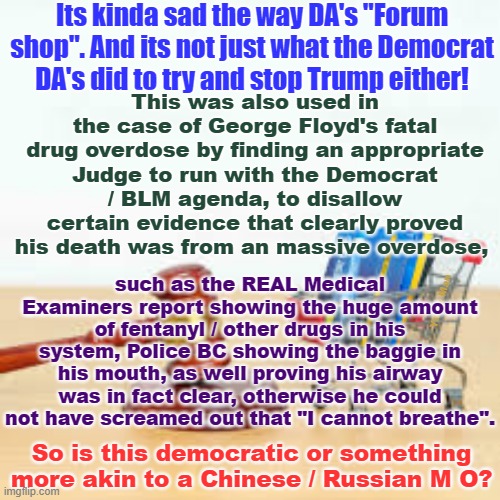 When "Justice" in the so called "democratic" World, is more akin to the Chinese / Russian MO! | Its kinda sad the way DA's "Forum shop". And its not just what the Democrat DA's did to try and stop Trump either! This was also used in the case of George Floyd's fatal drug overdose by finding an appropriate Judge to run with the Democrat / BLM agenda, to disallow certain evidence that clearly proved his death was from an massive overdose, such as the REAL Medical Examiners report showing the huge amount of fentanyl / other drugs in his system, Police BC showing the baggie in his mouth, as well proving his airway was in fact clear, otherwise he could not have screamed out that "I cannot breathe". Yarra Man; So is this democratic or something more akin to a Chinese / Russian M O? | image tagged in communism 101,extreme left,peter cahill,fanni willis,mercahn bragg,putin | made w/ Imgflip meme maker