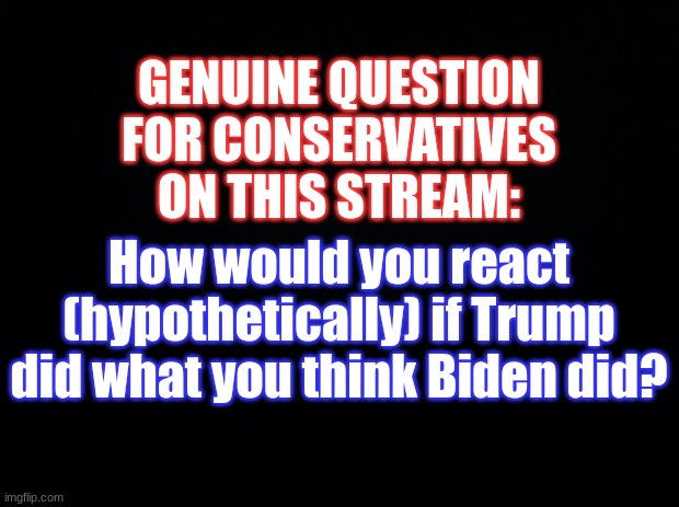 Black background | GENUINE QUESTION FOR CONSERVATIVES ON THIS STREAM:; How would you react (hypothetically) if Trump did what you think Biden did? | image tagged in donald trump,question,conservatives,politics,oh wow are you actually reading these tags,why are you reading the tags | made w/ Imgflip meme maker