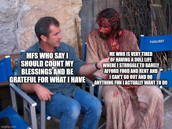 Sometimes I feel "count your blessings" is a very overrated saying | ME WHO IS VERY TIRED OF HAVING A DULL LIFE WHERE I STRUGGLE TO BARELY AFFORD FOOD AND RENT AND I CAN'T GO OUT AND DO ANYTHING FUN I ACTUALLY WANT TO DO; MFS WHO SAY I SHOULD COUNT MY BLESSINGS AND BE GRATEFUL FOR WHAT I HAVE | image tagged in mel gibson and jesus christ,count your blessings,overrated,life sucks,poverty,unhappy | made w/ Imgflip meme maker