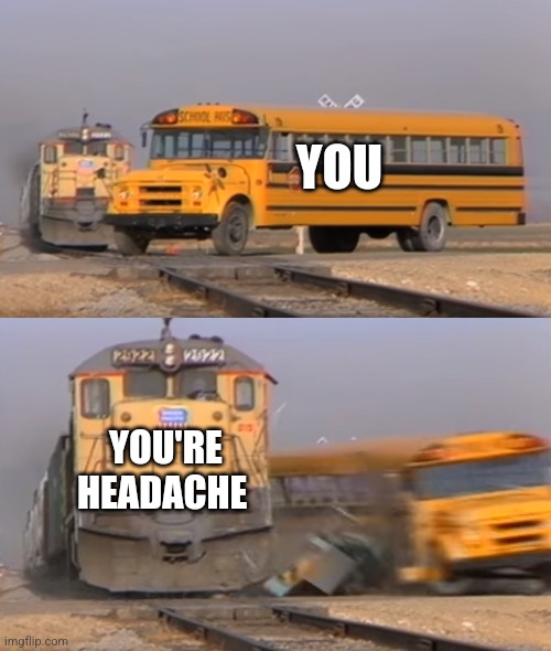 A train hitting a school bus | YOU; YOU'RE HEADACHE | image tagged in a train hitting a school bus | made w/ Imgflip meme maker