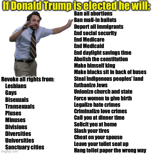 The latest Trump conspiracy theory | If Donald Trump is elected he will:; Ban all abortions
Ban mail-in ballots
Deport all immigrants
End social security
End Medicare 
End Medicaid 
End daylight savings time
Abolish the constitution
Make himself king
Make blacks sit in back of buses
Steal indigenous peoples’ land
Euthanize Jews
Unionize church and state
Force women to give birth
Legalize hate crimes
Criminalize love crimes
Call you at dinner time 
Solicit you at home
Slash your tires
Cheat on your spouse
Leave your toilet seat up
Hang toilet paper the wrong way; Revoke all rights from:
    Lesbians
    Gays
    Bisexuals
    Transexuals
    Pluses
    Minuses
    Divisions
    Diversities
    Universities
    Sanctuary cities | image tagged in pepe silvia,blank white template | made w/ Imgflip meme maker