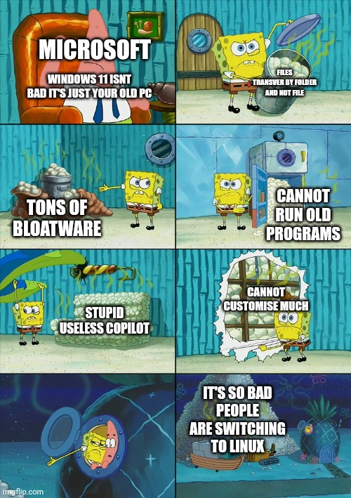 stay with windows 10 | MICROSOFT; FILES TRANSVER BY FOLDER AND NOT FILE; WINDOWS 11 ISNT BAD IT'S JUST YOUR OLD PC; CANNOT RUN OLD PROGRAMS; TONS OF BLOATWARE; CANNOT CUSTOMISE MUCH; STUPID USELESS COPILOT; IT'S SO BAD
PEOPLE ARE SWITCHING
TO LINUX | image tagged in spongebob shows patrick garbage | made w/ Imgflip meme maker