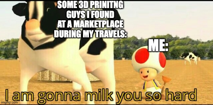 big announcement... | SOME 3D PRINITNG GUYS I FOUND AT A MARKETPLACE DURING MY TRAVELS:; ME: | image tagged in i am gonna milk you so hard | made w/ Imgflip meme maker