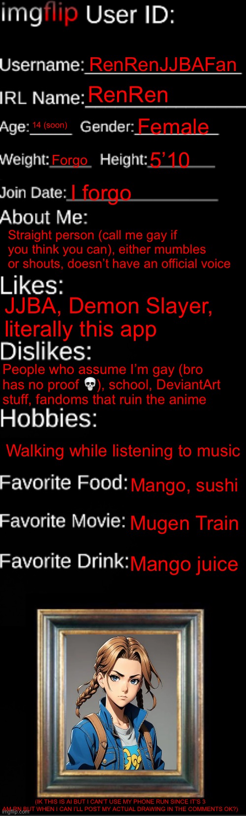 Ignore my cringey ahh ai image (skull) | RenRenJJBAFan; RenRen; 14 (soon); Female; Forgo; 5’10; I forgo; Straight person (call me gay if you think you can), either mumbles or shouts, doesn’t have an official voice; JJBA, Demon Slayer, literally this app; People who assume I’m gay (bro has no proof 💀), school, DeviantArt stuff, fandoms that ruin the anime; Walking while listening to music; Mango, sushi; Mugen Train; Mango juice; (IK THIS IS AI BUT I CAN’T USE MY PHONE RUN SINCE IT’S 3 AM RN BUT WHEN I CAN I’LL POST MY ACTUAL DRAWING IN THE COMMENTS OK?) | image tagged in imgflip id card,why did i make this | made w/ Imgflip meme maker