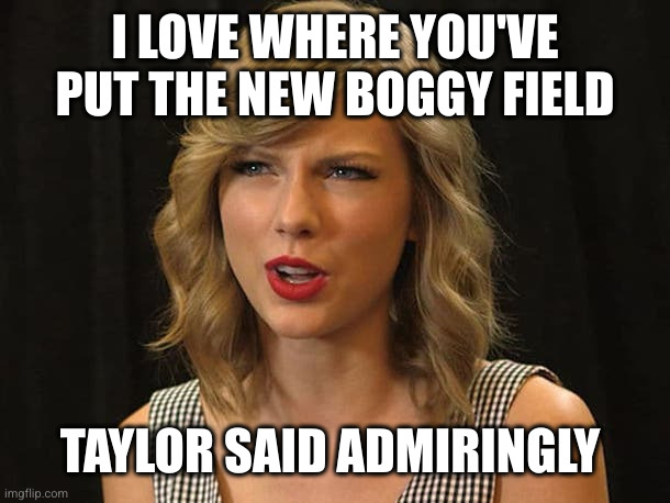 Taylor Swiftie | I LOVE WHERE YOU'VE PUT THE NEW BOGGY FIELD TAYLOR SAID ADMIRINGLY | image tagged in taylor swiftie | made w/ Imgflip meme maker