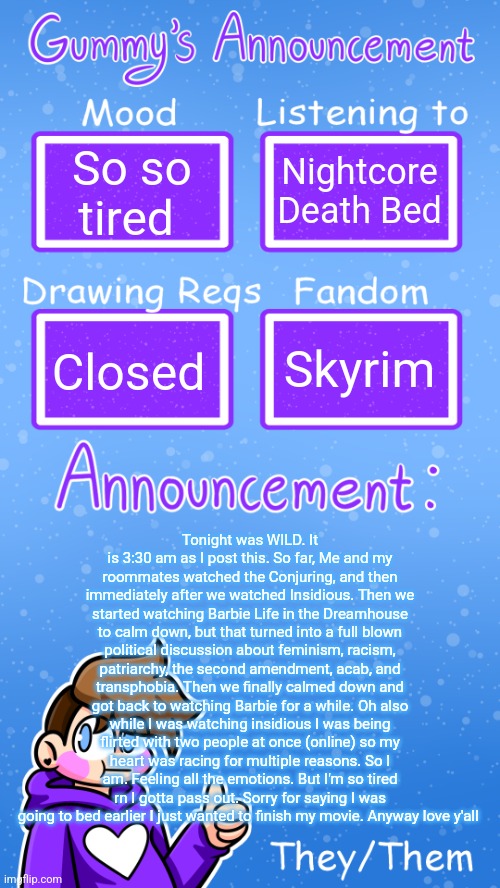 Sorry it's so long akdhdhskfkf I had a lot to say. It'll be in comments too | So so tired; Nightcore Death Bed; Skyrim; Closed; Tonight was WILD. It is 3:30 am as I post this. So far, Me and my roommates watched the Conjuring, and then immediately after we watched Insidious. Then we started watching Barbie Life in the Dreamhouse to calm down, but that turned into a full blown political discussion about feminism, racism, patriarchy, the second amendment, acab, and transphobia. Then we finally calmed down and got back to watching Barbie for a while. Oh also while I was watching insidious I was being flirted with two people at once (online) so my heart was racing for multiple reasons. So I am. Feeling all the emotions. But I'm so tired rn I gotta pass out. Sorry for saying I was going to bed earlier I just wanted to finish my movie. Anyway love y'all | image tagged in gummy's announcement template version 4 | made w/ Imgflip meme maker