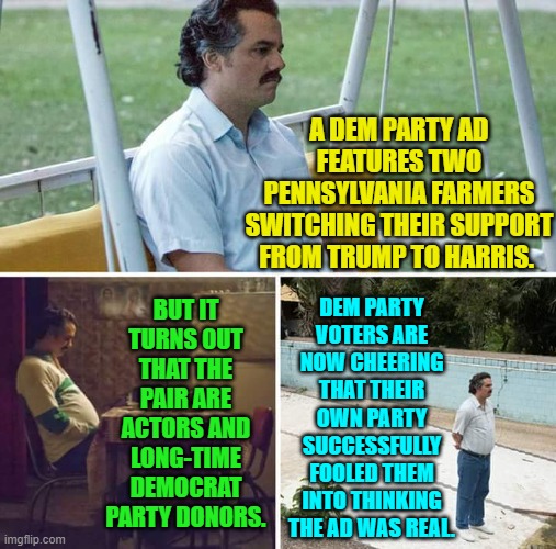 This is now what it MEANS to be a Dem Party voter. | A DEM PARTY AD FEATURES TWO PENNSYLVANIA FARMERS SWITCHING THEIR SUPPORT FROM TRUMP TO HARRIS. BUT IT TURNS OUT THAT THE PAIR ARE ACTORS AND LONG-TIME DEMOCRAT PARTY DONORS. DEM PARTY VOTERS ARE NOW CHEERING THAT THEIR OWN PARTY SUCCESSFULLY FOOLED THEM INTO THINKING THE AD WAS REAL. | image tagged in yep | made w/ Imgflip meme maker