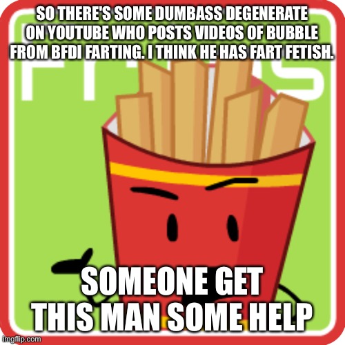 Serious-the-fucking-ly, get this man some FUCKING help | SO THERE'S SOME DUMBASS DEGENERATE ON YOUTUBE WHO POSTS VIDEOS OF BUBBLE FROM BFDI FARTING. I THINK HE HAS FART FETISH. SOMEONE GET THIS MAN SOME HELP | image tagged in friesbfdi fanmade voting icon | made w/ Imgflip meme maker