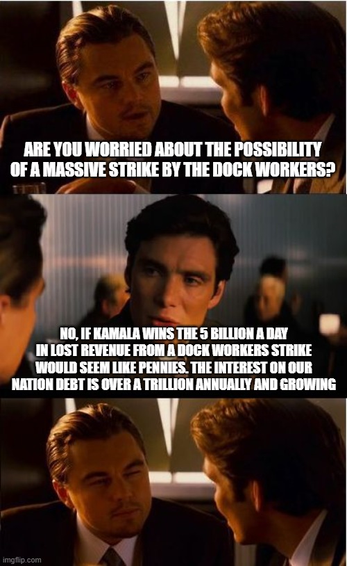 No worries she will keep paying illegals | ARE YOU WORRIED ABOUT THE POSSIBILITY OF A MASSIVE STRIKE BY THE DOCK WORKERS? NO, IF KAMALA WINS THE 5 BILLION A DAY IN LOST REVENUE FROM A DOCK WORKERS STRIKE WOULD SEEM LIKE PENNIES. THE INTEREST ON OUR NATION DEBT IS OVER A TRILLION ANNUALLY AND GROWING | image tagged in memes,inception,kamala harris,illegal crime,democrat war on america,america in decline | made w/ Imgflip meme maker