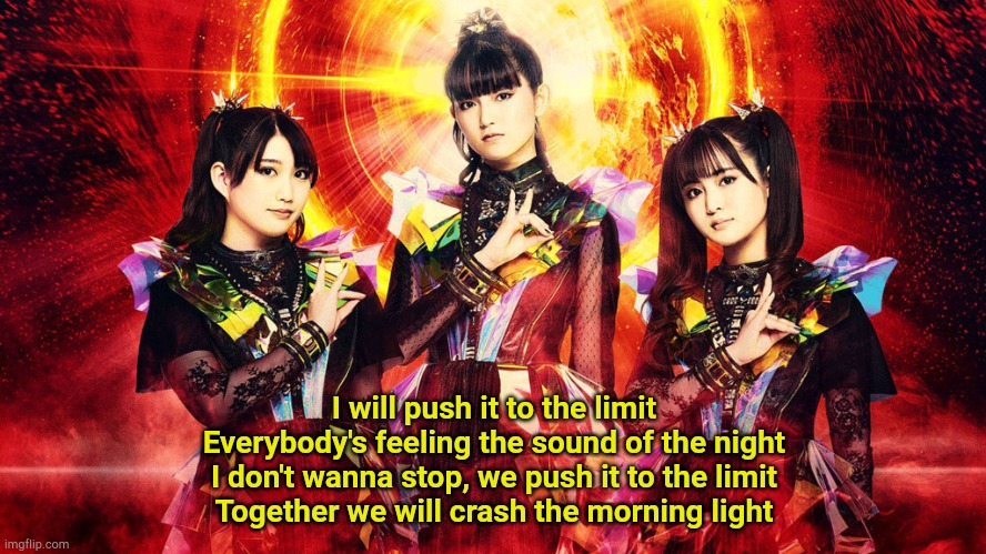 RATATATA - BABYMETAL | I will push it to the limit
Everybody's feeling the sound of the night
I don't wanna stop, we push it to the limit
Together we will crash the morning light | image tagged in babymetal 2023 | made w/ Imgflip meme maker