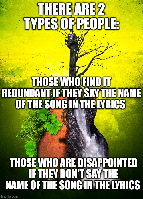 THERE ARE 2 TYPES OF PEOPLE:; THOSE WHO FIND IT REDUNDANT IF THEY SAY THE NAME OF THE SONG IN THE LYRICS; THOSE WHO ARE DISAPPOINTED IF THEY DON'T SAY THE NAME OF THE SONG IN THE LYRICS | image tagged in funny memes | made w/ Imgflip meme maker