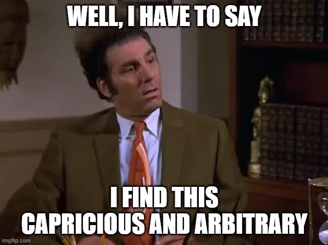 CAPRICIOUS AND ARBITRARY | WELL, I HAVE TO SAY; I FIND THIS CAPRICIOUS AND ARBITRARY | image tagged in seinfeld | made w/ Imgflip meme maker