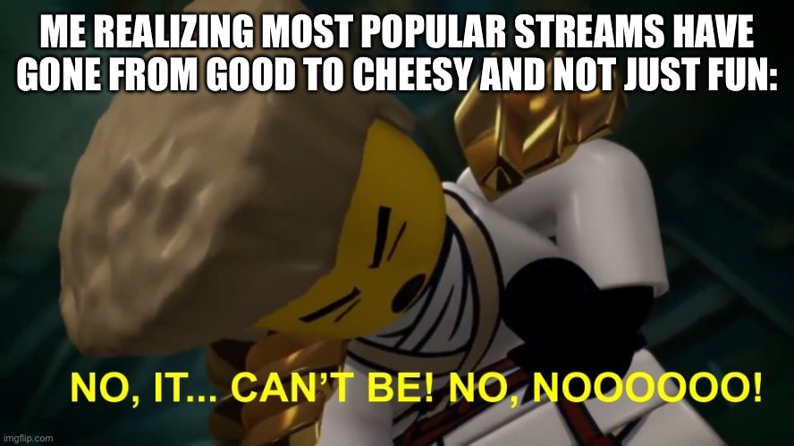 No, It Can't Be! | ME REALIZING MOST POPULAR STREAMS HAVE GONE FROM GOOD TO CHEESY AND NOT JUST FUN: | image tagged in no it can't be | made w/ Imgflip meme maker