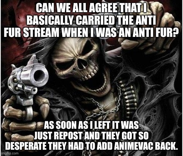 Badass Skeleton | CAN WE ALL AGREE THAT I BASICALLY CARRIED THE ANTI FUR STREAM WHEN I WAS AN ANTI FUR? AS SOON AS I LEFT IT WAS JUST REPOST AND THEY GOT SO DESPERATE THEY HAD TO ADD ANIMEVAC BACK. | image tagged in badass skeleton | made w/ Imgflip meme maker