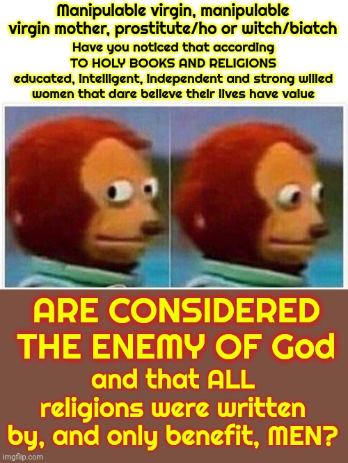 Ladies, We've Been Played!  Our Mother's, Grandmother's And Great, Great, Great, Great, Great Grandmother's Were ALL Played | Manipulable virgin, manipulable virgin mother, prostitute/ho or witch/biatch; Have you noticed that according TO HOLY BOOKS AND RELIGIONS
educated, intelligent, independent and strong willed women that dare believe their lives have value; ARE CONSIDERED THE ENEMY OF God; and that ALL religions were written by, and only benefit, MEN? | image tagged in memes,monkey puppet,women are starting to understand what men have done,con man,religions,the great awakening | made w/ Imgflip meme maker