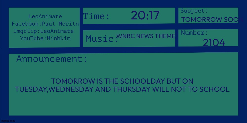 LeoAnimate's 2nd announcement | 20:17; TOMORROW SOON; WNBC NEWS THEME; 2104; TOMORROW IS THE SCHOOLDAY BUT ON TUESDAY,WEDNESDAY AND THURSDAY WILL NOT TO SCHOOL | image tagged in leoanimate's 2nd announcement | made w/ Imgflip meme maker