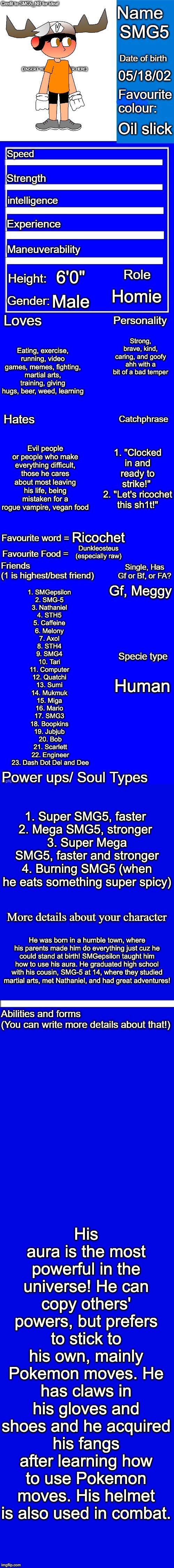 New character bio (remastered) credit to SMG5_NB for the idea! | SMG5; 05/18/02; Oil slick; 6'0"; Homie; Male; Strong, brave, kind, caring, and goofy ahh with a bit of a bad temper; Eating, exercise, running, video games, memes, fighting, martial arts, training, giving hugs, beer, weed, learning; Evil people or people who make everything difficult, those he cares about most leaving his life, being mistaken for a rogue vampire, vegan food; 1. "Clocked in and ready to strike!" 
2. "Let's ricochet this sh1t!"; Ricochet; Dunkleosteus (especially raw); Gf, Meggy; 1. SMGepsilon 
2. SMG-5 
3. Nathaniel 
4. STH5 
5. Caffeine 
6. Melony 
7. Axol 
8. STH4 
9. SMG4 
10. Tari 
11. Computer 
12. Quatchi 
13. Sumi 
14. Mukmuk 
15. Miga 
16. Mario 
17. SMG3 
18. Boopkins 
19. Jubjub 
20. Bob
21. Scarlett
22. Engineer
23. Dash Dot Del and Dee; Human; 1. Super SMG5, faster 
2. Mega SMG5, stronger 
3. Super Mega SMG5, faster and stronger
4. Burning SMG5 (when he eats something super spicy); He was born in a humble town, where his parents made him do everything just cuz he could stand at birth! SMGepsilon taught him how to use his aura. He graduated high school with his cousin, SMG-5 at 14, where they studied martial arts, met Nathaniel, and had great adventures! His aura is the most powerful in the universe! He can copy others' powers, but prefers to stick to his own, mainly Pokemon moves. He has claws in his gloves and shoes and he acquired his fangs after learning how to use Pokemon moves. His helmet is also used in combat. | image tagged in new character bio remastered credit to smg5_nb for the idea | made w/ Imgflip meme maker