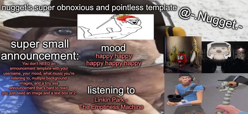 this took me way too long lmfao | nugget’s super obnoxious and pointless template; @-.Nugget.-; super small announcement:; mood; happy happy happy happy happy; You don’t NEED an announcement template with your username, your mood, what music you’re listening to, multiple background images, and a tiny ass announcement that’s hard to read. you just need an image and a text box or 2; listening to; Linkin Park - The Emptiness Machine | image tagged in chucklenuts | made w/ Imgflip meme maker