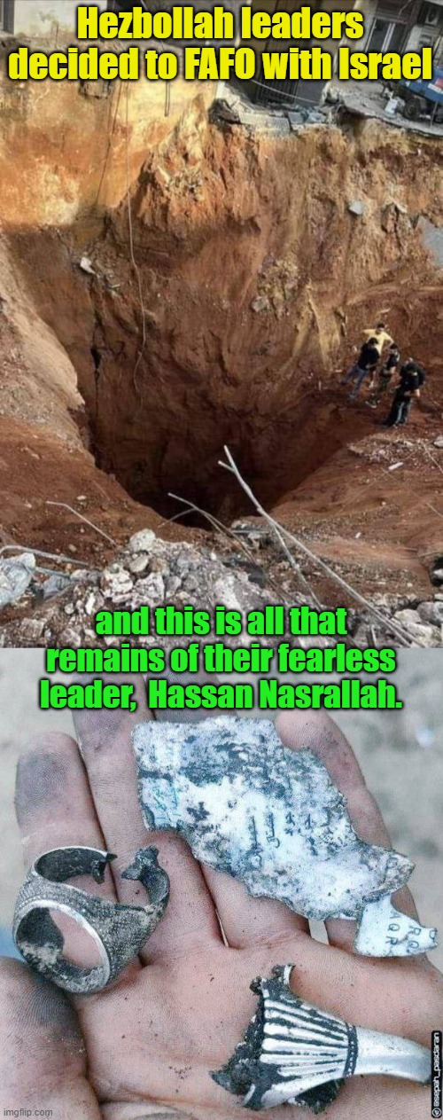 From the river to the sea, terrorist leaders cease to be. | Hezbollah leaders decided to FAFO with Israel; and this is all that remains of their fearless leader,  Hassan Nasrallah. | image tagged in beirut,hezbollah,israel | made w/ Imgflip meme maker