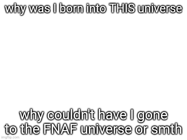 why was I born into THIS universe; why couldn't have I gone to the FNAF universe or smth | made w/ Imgflip meme maker