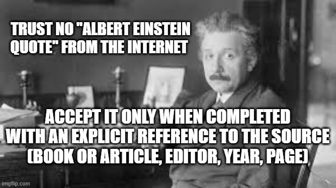 On Albert Einstein quotes | TRUST NO "ALBERT EINSTEIN QUOTE" FROM THE INTERNET; ACCEPT IT ONLY WHEN COMPLETED WITH AN EXPLICIT REFERENCE TO THE SOURCE (BOOK OR ARTICLE, EDITOR, YEAR, PAGE) | image tagged in albert einstein,albert einstein quotes,bogus quotes | made w/ Imgflip meme maker