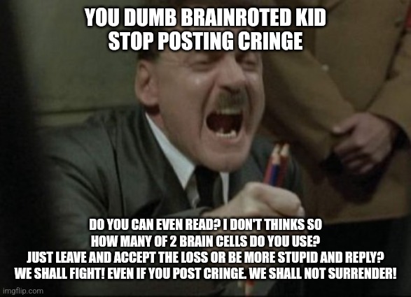 Death to the brainrot | YOU DUMB BRAINROTED KID
STOP POSTING CRINGE; DO YOU CAN EVEN READ? I DON'T THINKS SO
HOW MANY OF 2 BRAIN CELLS DO YOU USE?
JUST LEAVE AND ACCEPT THE LOSS OR BE MORE STUPID AND REPLY?
WE SHALL FIGHT! EVEN IF YOU POST CRINGE. WE SHALL NOT SURRENDER! | image tagged in hitler downfall | made w/ Imgflip meme maker