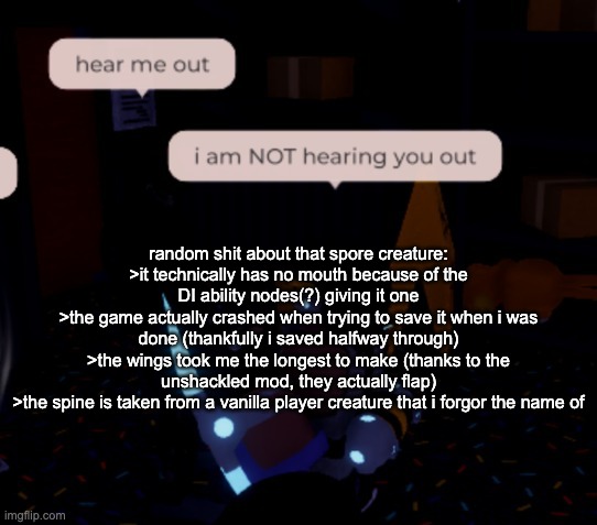 >nobody fucking asked but i dont give a shit | random shit about that spore creature:
>it technically has no mouth because of the DI ability nodes(?) giving it one
>the game actually crashed when trying to save it when i was done (thankfully i saved halfway through)
>the wings took me the longest to make (thanks to the unshackled mod, they actually flap)
>the spine is taken from a vanilla player creature that i forgor the name of | image tagged in i am not hearing you out | made w/ Imgflip meme maker