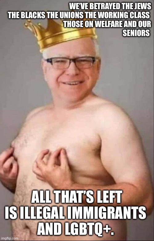 Walk the war monger | WE’VE BETRAYED THE JEWS
THE BLACKS THE UNIONS THE WORKING CLASS 
THOSE ON WELFARE AND OUR
SENIORS; ALL THAT’S LEFT IS ILLEGAL IMMIGRANTS 
AND LGBTQ+. | image tagged in tim walz is a pretty girl,memes,funny | made w/ Imgflip meme maker