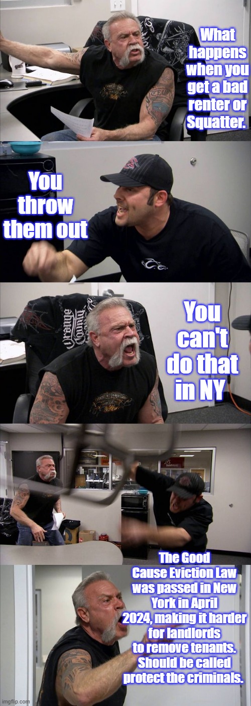 DEM controled states protect criminals & punish honest US citizens. | What happens when you get a bad renter or Squatter. You throw them out; You can't do that in NY; The Good Cause Eviction Law was passed in New York in April 2024, making it harder for landlords to remove tenants. Should be called protect the criminals. | image tagged in memes,american chopper argument | made w/ Imgflip meme maker