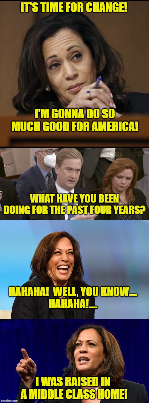 I Was Raised in a Middle Class Home! | IT'S TIME FOR CHANGE! I'M GONNA DO SO MUCH GOOD FOR AMERICA! WHAT HAVE YOU BEEN DOING FOR THE PAST FOUR YEARS? HAHAHA!  WELL, YOU KNOW....
HAHAHA!.... I WAS RAISED IN 
A MIDDLE CLASS HOME! | image tagged in kamala harris,peter doocy asking questions,kamala harris laughing,middle class,donald trump,border czar | made w/ Imgflip meme maker