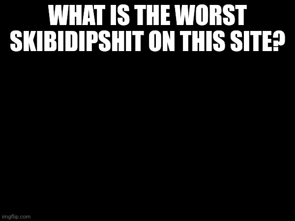 Just bored and curious | WHAT IS THE WORST SKIBIDIPSHIT ON THIS SITE? | made w/ Imgflip meme maker