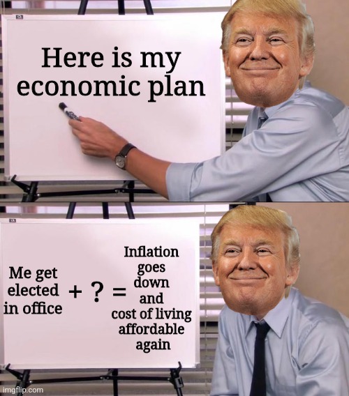 This is what Donald Trump means when he says he has concepts of a plan | Here is my economic plan; Inflation 
goes 
down 
and 
cost of living 
affordable 
again; Me get elected in office; + ? = | image tagged in jim halpert explains,donald trump,economics,inflation,conservative logic | made w/ Imgflip meme maker