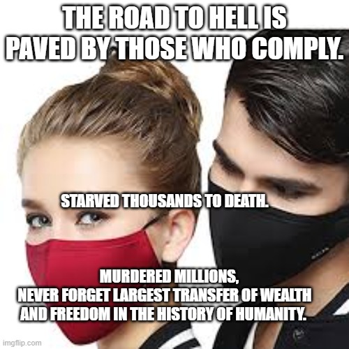 Mask Couple | THE ROAD TO HELL IS PAVED BY THOSE WHO COMPLY. STARVED THOUSANDS TO DEATH.                                                                                                             
   MURDERED MILLIONS, NEVER FORGET LARGEST TRANSFER OF WEALTH AND FREEDOM IN THE HISTORY OF HUMANITY. | image tagged in mask couple | made w/ Imgflip meme maker