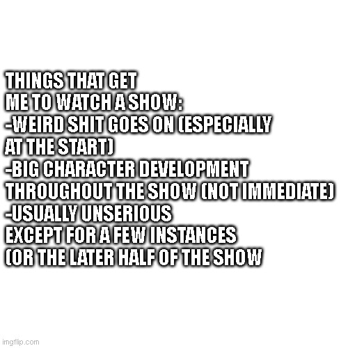 I love when goofy shows suddenly become super serious and 100% more interesting | THINGS THAT GET ME TO WATCH A SHOW:
-WEIRD SHIT GOES ON (ESPECIALLY AT THE START)
-BIG CHARACTER DEVELOPMENT THROUGHOUT THE SHOW (NOT IMMEDIATE)
-USUALLY UNSERIOUS EXCEPT FOR A FEW INSTANCES (OR THE LATER HALF OF THE SHOW | image tagged in memes,blank transparent square | made w/ Imgflip meme maker