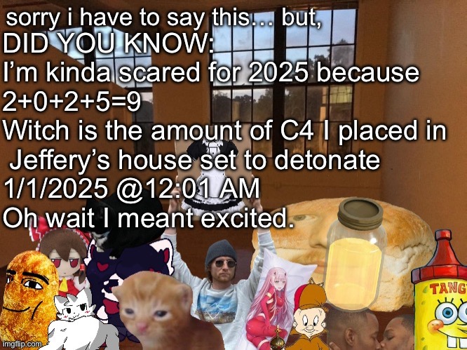 Breadm announcement temp v4 | DID YOU KNOW:
I’m kinda scared for 2025 because
2+0+2+5=9
Witch is the amount of C4 I placed in 
 Jeffery’s house set to detonate 
1/1/2025 @12:01 AM

Oh wait I meant excited. | image tagged in breadm announcement temp v4 | made w/ Imgflip meme maker