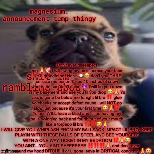 pug temp | Don't ever disrespect me 🙏🕊 I will swing my balls across your face like a grandfather clock 🕰😭 don't you DARE criticize me boi or i'll see 10 inches of snow where the sun don't shine 😈 i will tie you down in my basement and use you til you drop 😭🙏 Yo ass is gone be below me tonight lil bro ‼️ glue yo cheeks or accept defeat cause i will NOT go slow just because it’s your first time 😭🙏⁉️
Yo ass WILL have a blast and i’ll be having my balls swinging back and fourth out of your mouth like a torpedo lil bro ⁉️‼️😭🙏
I WILL GIVE YOU WHIPLASH FROM MY BALLSACK IMPACT LIL BRO, KEEP PLAYIN WITH THESE BALLS OF STEEL AND SEE YOURSELF WITH A ONE WAY TICKET IN MY BEDROOM ⁉️🙏😭
YOU AINT…YOU AINT SAFEEEEEE ‼️‼️‼️🙏 and don’t ever pull up round my hood BITCH!!!!! or u gone leave in CRITICAL condition 🙏😭 | image tagged in pug temp | made w/ Imgflip meme maker