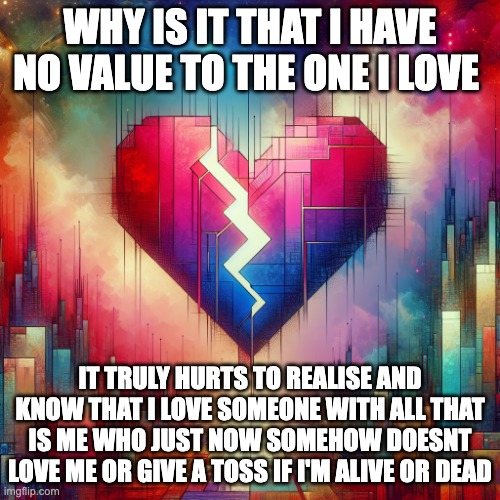 My HeartBreak | WHY IS IT THAT I HAVE NO VALUE TO THE ONE I LOVE; IT TRULY HURTS TO REALISE AND KNOW THAT I LOVE SOMEONE WITH ALL THAT IS ME WHO JUST NOW SOMEHOW DOESNT LOVE ME OR GIVE A TOSS IF I'M ALIVE OR DEAD | image tagged in heartbreak | made w/ Imgflip meme maker