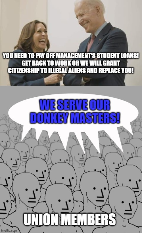 Union Strike | YOU NEED TO PAY OFF MANAGEMENT'S STUDENT LOANS!
GET BACK TO WORK OR WE WILL GRANT CITIZENSHIP TO ILLEGAL ALIENS AND REPLACE YOU! | image tagged in biden harris laughing | made w/ Imgflip meme maker