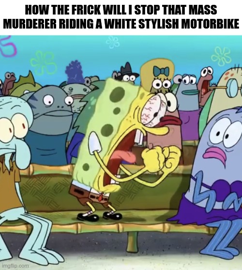 Spongebob Yelling | HOW THE FRICK WILL I STOP THAT MASS MURDERER RIDING A WHITE STYLISH MOTORBIKE | image tagged in spongebob yelling | made w/ Imgflip meme maker