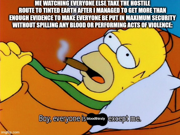 I seriously can't believe it's just immediately jumping to conclusions, I followed an authorized path and got far more than what | ME WATCHING EVERYONE ELSE TAKE THE HOSTILE ROUTE TO TINTED EARTH AFTER I MANAGED TO GET MORE THAN ENOUGH EVIDENCE TO MAKE EVERYONE BE PUT IN MAXIMUM SECURITY WITHOUT SPILLING ANY BLOOD OR PERFORMING ACTS OF VIOLENCE:; bloodthirsty | image tagged in homer simpson | made w/ Imgflip meme maker