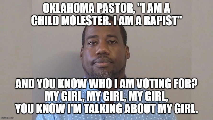 I am a Rapist | OKLAHOMA PASTOR, "I AM A CHILD MOLESTER. I AM A RAPIST"; AND YOU KNOW WHO I AM VOTING FOR?
MY GIRL, MY GIRL, MY GIRL, YOU KNOW I'M TALKING ABOUT MY GIRL. | image tagged in i am a rapist | made w/ Imgflip meme maker
