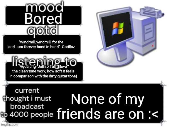 "Feeling alone, and no one's home." -Jethro Tull | Bored; "Windmill, windmill, for the land, turn forever hand in hand" -Gorillaz; Aqualung- Jethro Tull (I love the clean tone work, how soft it feels in comparison with the dirty guitar tone); None of my friends are on :< | image tagged in adelaideaux temp mark ii | made w/ Imgflip meme maker