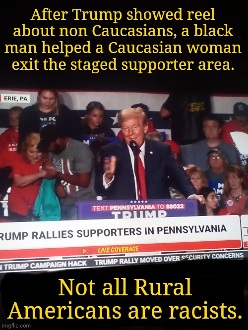 White Woman Leaves Rally | After Trump showed reel about non Caucasians, a black man helped a Caucasian woman exit the staged supporter area. Not all Rural Americans are racists. | image tagged in trump rally,pennsylvania,racism,dnc,msnbc,rural america | made w/ Imgflip meme maker