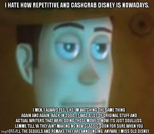 i just watched WALL-E again and nostalgia slapped me so hard man im crying that was my whole fking childhood. | I HATE HOW REPETITIVE AND CASHGRAB DISNEY IS NOWADAYS. I MEN, I ALWAYS FEEL LIKE IM WATCHING THE SAME THING AGAIN AND AGAIN. BACK IN 2000, IT WAS A LOT OF ORIGINAL STUFF AND ACTUAL WRITERS THAT WERE DOING THOSE MOVIES. NOW ITS JUST SOULLESS. LEMME TELL YA THEY AINT MAKING NO NEW CLASSIC SOON FOR SURE WHEN YOU SEE ALL THE SEQUELS AND REMAKE THEY ARE ANNOUNCING. ANYWAY, I MISS OLD DISNEY. | image tagged in disappointed woody | made w/ Imgflip meme maker