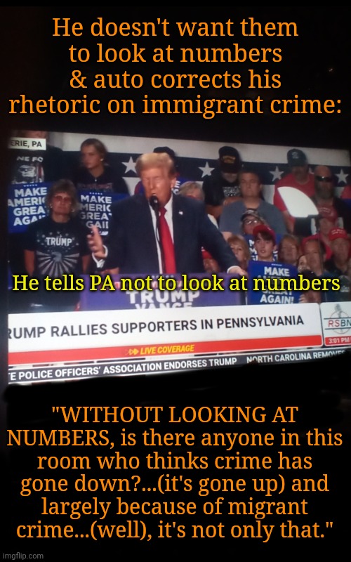 Tells Crowd NOT to Look at Numbers | He doesn't want them to look at numbers & auto corrects his rhetoric on immigrant crime:; He tells PA not to look at numbers; "WITHOUT LOOKING AT NUMBERS, is there anyone in this room who thinks crime has gone down?...(it's gone up) and largely because of migrant crime...(well), it's not only that." | image tagged in trump rally,pennsylvania,dnc,msnbc,crime,rural america | made w/ Imgflip meme maker