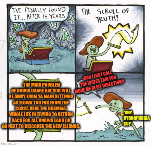-Just meet me there! | -CAN I JUST CALL THE WATER TAXI FOR MOVE ME IN MY DIRECTION? -THE MAIN PROBLEM OF DRUGS USAGE DAT YOU WILL BE AWAY FROM YA MAIN SETTINGS AS FLOWN TOO FAR FROM THE COAST. HERE THE DILEMMA: WHOLE LIFE IN TRYING TO RETURN BACK FOR ALL KNOWN LAND OR GO NEXT TO DISCOVER THE NEW ISLANDS. *ANY HYDROPHOBIA GUY | image tagged in memes,the scroll of truth,don't do drugs,water bottle,fantasy island,drugs are bad | made w/ Imgflip meme maker