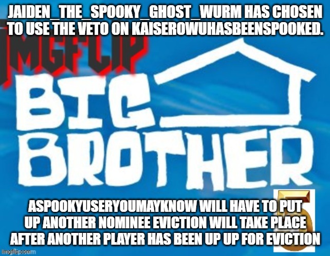 JAIDEN_THE_SPOOKY_GHOST_WURM HAS CHOSEN TO USE THE VETO ON KAISEROWUHASBEENSPOOKED. ASPOOKYUSERYOUMAYKNOW WILL HAVE TO PUT UP ANOTHER NOMINEE EVICTION WILL TAKE PLACE AFTER ANOTHER PLAYER HAS BEEN UP UP FOR EVICTION | made w/ Imgflip meme maker